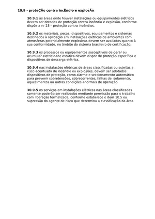 10.9 - proteÇÃo contra incÊndio e explosÃo
10.9.1 as áreas onde houver instalações ou equipamentos elétricos
devem ser dotadas de proteção contra incêndio e explosão, conforme
dispõe a nr 23 – proteção contra incêndios.
10.9.2 os materiais, peças, dispositivos, equipamentos e sistemas
destinados à aplicação em instalações elétricas de ambientes com
atmosferas potencialmente explosivas devem ser avaliados quanto à
sua conformidade, no âmbito do sistema brasileiro de certificação.
10.9.3 os processos ou equipamentos susceptíveis de gerar ou
acumular eletricidade estática devem dispor de proteção específica e
dispositivos de descarga elétrica.
10.9.4 nas instalações elétricas de áreas classificadas ou sujeitas a
risco acentuado de incêndio ou explosões, devem ser adotados
dispositivos de proteção, como alarme e seccionamento automático
para prevenir sobretensões, sobrecorrentes, falhas de isolamento,
aquecimentos ou outras condições anormais de operação.
10.9.5 os serviços em instalações elétricas nas áreas classificadas
somente poderão ser realizados mediante permissão para o trabalho
com liberação formalizada, conforme estabelece o item 10.5 ou
supressão do agente de risco que determina a classificação da área.
 