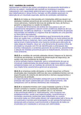 10.2 - medidas de controle
representam o coletivo das ações estratégicas de prevenção destinadas a
eliminar ou reduzir, mantendo sob controle as incertezas e eventos
indesejáveis com capacidade potencial para causar lesões ou danos a saúde
dos trabalhadores e, dessa forma, transpor as dificuldades possíveis na
obtenção de um resultado esperado, dentro de condições satisfatórias.
10.2.1 em todas as intervenções em instalações elétricas devem ser
adotadas medidas preventivas de controle do risco elétrico e de outros
riscos adicionais, mediante técnicas de análise de risco, de forma a
garantir a segurança e a saúde no trabalho.
a utilização de ferramentas de análise de risco passa a ser um
procedimento obrigatório e devem existir evidências objetivas de sua
elaboração. (evidências objetivas = reuniões, envolvimento de pessoas
relacionadas ao trabalho e o registro final do trabalho em uma planilha
ou formulário equivalente).
observe-se que a norma não estabelece qual ferramenta de análise
deve ser usada mas, a utilizada, deve identificar os riscos potenciais de
acidentes físicos e materiais, bem como identificar e corrigir problemas
operacionais implementando uma maneira correta para execução de
cada etapa do trabalho. deve ser uma ferramenta de exame critico da
atividade ou situação com fim de identificação e antecipação dos
eventos indesejáveis e acidentes passíveis de ocorrência, possibilitando
a adoção de medidas preventivas para os trabalhadores, terceiros e do
meio ambiente.
10.2.2 as medidas de controle adotadas devem integrar-se às demais
iniciativas da empresa, no âmbito da preservação da segurança, da
saúde e do meio ambiente do trabalho.
o termo grifado implica imposição. gera o entendimento de que as
iniciativas implementadas de preservação e segurança devem ser
complementadas com as medidas de controle de risco elétrico adotas.
isso impõe forte característica gerencial ao processo.
10.2.3 as empresas estão obrigadas a manter esquemas unifilares
atualizados das instalações elétricas dos seus estabelecimentos com as
especificações do sistema de aterramento e demais equipamentos e
dispositivos de proteção.
as especificações documentadas asseguram que os elementos de
proteção não sejam substituídos por outros aleatoriamente, não
compatíveis com os demais elementos das instalações.
10.2.4 os estabelecimentos com carga instalada superior a 75 kw
devem constituir e manter o prontuário de instalações elétricas,
contendo, além do disposto no subitem 10.2.3, no mínimo:
a documentação elétrica é, habitualmente, uma incógnita nos
estabelecimentos, sendo suas especificações, características e
limitações raramente conhecidos pelo trabalhador ou usuário.
doravante todas as informações devem ser organizadas sob a forma de
um prontuário mantido pelo empregador ou por pessoa formalmente
designada pela empresa e permanecendo a disposição de todos os
envolvidos com instalações e serviços com eletricidade.
 