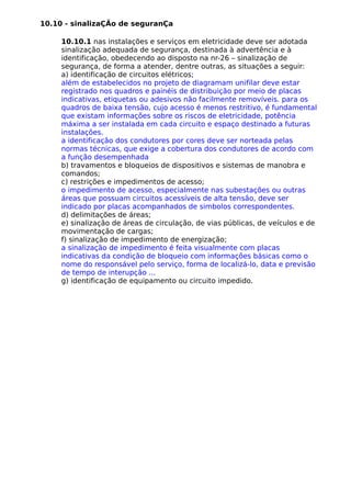 10.10 - sinalizaÇÃo de seguranÇa
10.10.1 nas instalações e serviços em eletricidade deve ser adotada
sinalização adequada de segurança, destinada à advertência e à
identificação, obedecendo ao disposto na nr-26 – sinalização de
segurança, de forma a atender, dentre outras, as situações a seguir:
a) identificação de circuitos elétricos;
além de estabelecidos no projeto de diagramam unifilar deve estar
registrado nos quadros e painéis de distribuição por meio de placas
indicativas, etiquetas ou adesivos não facilmente removíveis. para os
quadros de baixa tensão, cujo acesso é menos restritivo, é fundamental
que existam informações sobre os riscos de eletricidade, potência
máxima a ser instalada em cada circuito e espaço destinado a futuras
instalações.
a identificação dos condutores por cores deve ser norteada pelas
normas técnicas, que exige a cobertura dos condutores de acordo com
a função desempenhada
b) travamentos e bloqueios de dispositivos e sistemas de manobra e
comandos;
c) restrições e impedimentos de acesso;
o impedimento de acesso, especialmente nas subestações ou outras
áreas que possuam circuitos acessíveis de alta tensão, deve ser
indicado por placas acompanhados de simbolos correspondentes.
d) delimitações de áreas;
e) sinalização de áreas de circulação, de vias públicas, de veículos e de
movimentação de cargas;
f) sinalização de impedimento de energização;
a sinalização de impedimento é feita visualmente com placas
indicativas da condição de bloqueio com informações básicas como o
nome do responsável pelo serviço, forma de localizá-lo, data e previsão
de tempo de interupção ...
g) identificação de equipamento ou circuito impedido.
 