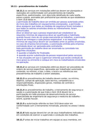 10.11 - procedimentos de trabalho
10.11.1 os serviços em instalações elétricas devem ser planejados e
realizados em conformidade com procedimentos de trabalho
específicos, padronizados, com descrição detalhada de cada tarefa,
passo a passo, assinados por profissional que atenda ao que estabelece
o item 10.8 desta nr.
a permissão de trabalho deve ser emitida por pessoa autorizada antes
do inicio dos trabalhos em equipamentos energizados. a permissão
deve assegurar que todas as medidas de segurança foram tomadas e
que todos os setores envolvidos direta ou indiretamente, foram
comunicados.
deve se observar que a pessoa responsável por estabelecer os
requisitos mínimos de segurança deve ser qualificada e habilitada.
quando houver mais de um grupo executando os trabalhos, a permissão
deverá ser entregue a cada pessoa responsável e os requisitos
mínimos de segurança devem ser acordados entre as partes envolvidas.
no caso de empresa terceirizadas, a autorização emitida pela empresa
contratada dever ser aprovada pela contratante.
toda permissão de trabalho deve ser encerrada ou cancelada nas
seguintes situações:
à quando o trabalho for finalizado;
à quando ocorrer substituição da pessoa responsável pelos serviços;
à nas situações em que o supervisor entenda que existe condição de
risco grave ou eminente e coloque em risco os trabalhadores envolvidos
na operação;
10.11.2 os serviços em instalações elétricas devem ser precedidos de
ordens de serviço especificas, aprovadas por trabalhador autorizado,
contendo, no mínimo, o tipo, a data, o local e as referências aos
procedimentos de trabalho a serem adotados.
10.11.3 os procedimentos de trabalho devem conter, no mínimo,
objetivo, campo de aplicação, base técnica, competências e
responsabilidades, disposições gerais, medidas de controle e
orientações finais.
10.11.4 os procedimentos de trabalho, o treinamento de segurança e
saúde e a autorização de que trata o item 10.8 devem ter a
participação em todo processo de desenvolvimento do serviço
especializado de engenharia de segurança e medicina do trabalho -
sesmt, quando houver.
10.11.5 a autorização referida no item 10.8 deve estar em
conformidade com o treinamento ministrado, previsto no anexo ii desta
nr.
10.11.6 toda equipe deverá ter um de seus trabalhadores indicados e
em condições de exercer a supervisão e condução dos trabalhos.
10.11.7 antes de iniciar trabalhos em equipe os seus membros, em
 