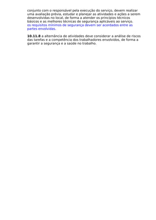 conjunto com o responsável pela execução do serviço, devem realizar
uma avaliação prévia, estudar e planejar as atividades e ações a serem
desenvolvidas no local, de forma a atender os princípios técnicos
básicos e as melhores técnicas de segurança aplicáveis ao serviço.
os requisitos mínimos de segurança devem ser acordados entre as
partes envolvidas.
10.11.8 a alternância de atividades deve considerar a análise de riscos
das tarefas e a competência dos trabalhadores envolvidos, de forma a
garantir a segurança e a saúde no trabalho.
 