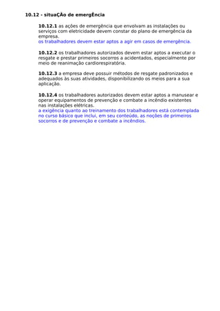10.12 - situaÇÃo de emergÊncia
10.12.1 as ações de emergência que envolvam as instalações ou
serviços com eletricidade devem constar do plano de emergência da
empresa.
os trabalhadores devem estar aptos a agir em casos de emergência.
10.12.2 os trabalhadores autorizados devem estar aptos a executar o
resgate e prestar primeiros socorros a acidentados, especialmente por
meio de reanimação cardiorespiratória.
10.12.3 a empresa deve possuir métodos de resgate padronizados e
adequados às suas atividades, disponibilizando os meios para a sua
aplicação.
10.12.4 os trabalhadores autorizados devem estar aptos a manusear e
operar equipamentos de prevenção e combate a incêndio existentes
nas instalações elétricas.
a exigência quanto ao treinamento dos trabalhadores está contemplada
no curso básico que inclui, em seu conteúdo, as noções de primeiros
socorros e de prevenção e combate a incêndios.
 