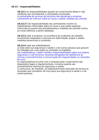 10.13 - responsabilidades
10.13.1 as responsabilidades quanto ao cumprimento desta nr são
solidárias aos contratantes e contratados envolvidos.
a contratação de serviços de terceiros não desobriga a empresa
contratante de informar sobre os riscos e adotar medidas de controle.
10.13.2 É de responsabilidade dos contratantes manter os
trabalhadores informados sobre os riscos a que estão expostos,
instruindo-os quanto aos procedimentos e medidas de controle contra
os riscos elétricos a serem adotados.
10.13.3 cabe à empresa, na ocorrência de acidentes de trabalho
envolvendo instalações e serviços em eletricidade, propor e adotar
medidas preventivas e corretivas.
10.13.4 cabe aos trabalhadores:
a) zelar pela sua segurança e saúde e a de outras pessoas que possam
ser afetadas por suas ações ou omissões no trabalho;
aos trabalhadores, cabem também responsabilidades sobre sua própria
segurança e a de terceiros, devendo obrigações de obediência as
normas e procedimentos e comunicação de irregularidades ou situações
de risco.
b) responsabilizar-se junto com a empresa pelo cumprimento das
disposições legais e regulamentares, inclusive quanto aos
procedimentos internos de segurança e saúde;
c) comunicar, de imediato, ao responsável pela execução do serviço as
situações que considerar de risco para sua segurança e saúde e a de
outras pessoas.
 