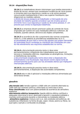 10.14 - disposiÇÕes finais
10.14.1 os trabalhadores devem interromper suas tarefas exercendo o
direito de recusa, sempre que constatarem evidências de riscos graves
e iminentes para sua segurança e saúde ou a de outras pessoas,
comunicando imediatamente o fato a seu superior hierárquico, que
diligenciará as medidas cabíveis.
o direito de recusa assegura ao trabalhador a interrupção de uma
atividade de trabalho quando considerar que ele envolva grave e
eminente risco a sua segurança e saúde ou de outras pessoas. É um
preceito que consta na legislação trabalhista.
10.14.2 as empresas devem promover ações de controle de riscos
originados por outrem em suas instalações elétricas e oferecer, de
imediato, quando cabível, denúncia aos órgãos competentes.
10.14.3 na ocorrência do não cumprimento das normas constantes
nesta nr, o mte adotará as providências estabelecidas na nr 3.
as penalidades de que trata a norma são aquelas que podem demandar
da autoridade fiscal o embargo ou interdição das instalações em caso
do não atendimento aos requisitos estabelecidos na norma.
10.14.4 a documentação prevista nesta nr deve estar
permanentemente à disposição dos trabalhadores que atuam em
serviços e instalações elétricas, respeitadas as abrangências, limitações
e interferências nas tarefas.
a documentação exigida pela norma deve estar a disposição dos
trabalhadores e da fiscalização. logo devem existir cópias tanto de
armazenamento quanto para uso nas atividades diárias que impliquem
intervenções elétricas.
10.14.5 a documentação prevista nesta nr deve estar,
permanentemente, à disposição das autoridades competentes.
10.14.6 esta nr não é aplicável a instalações elétricas alimentadas por
extra-baixa tensão.
glossÁrio
alta tensão (at): tensão superior a 1000 volts em corrente alternada ou
1500 volts em corrente contínua, entre fases ou entre fase e terra.
Área classificada: local com potencialidade de ocorrência de atmosfera
explosiva.
aterramento elétrico temporário: ligação elétrica efetiva confiável e
adequada intencional à terra, destinada a garantir a equipotencialidade e
mantida continuamente durante a intervenção na instalação elétrica.
atmosfera explosiva: mistura com o ar, sob condições atmosféricas, de
substâncias inflamáveis na forma de gás, vapor, névoa, poeira ou fibras, na
qual após a ignição a combustão se propaga.
 