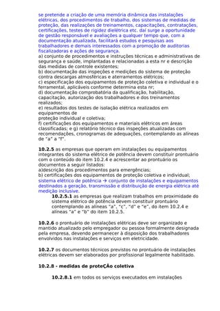 se pretende a criação de uma memória dinâmica das instalações
elétricas, dos procedimentos de trabalho, dos sistemas de medidas de
proteção, das realizações de treinamentos, capacitações, contratações,
certificações, testes de rigidez dielétrica etc. daí surge a oportunidade
de gestão responsável e avaliações a qualquer tempo que, com a
documentação atualizada, facilitará estudos e pesquisas aos
trabalhadores e demais interessados com a promoção de auditorias
fiscalizadoras e ações de segurança.
a) conjunto de procedimentos e instruções técnicas e administrativas de
segurança e saúde, implantadas e relacionadas a esta nr e descrição
das medidas de controle existentes;
b) documentação das inspeções e medições do sistema de proteção
contra descargas atmosféricas e aterramentos elétricos;
c) especificação dos equipamentos de proteção coletiva e individual e o
ferramental, aplicáveis conforme determina esta nr;
d) documentação comprobatória da qualificação, habilitação,
capacitação, autorização dos trabalhadores e dos treinamentos
realizados;
e) resultados dos testes de isolação elétrica realizados em
equipamentos de
proteção individual e coletiva;
f) certificações dos equipamentos e materiais elétricos em áreas
classificadas; e g) relatório técnico das inspeções atualizadas com
recomendações, cronogramas de adequações, contemplando as alíneas
de “a” a “f”.
10.2.5 as empresas que operam em instalações ou equipamentos
integrantes do sistema elétrico de potência devem constituir prontuário
com o conteúdo do item 10.2.4 e acrescentar ao prontuário os
documentos a seguir listados:
a)descrição dos procedimentos para emergências;
b) certificações dos equipamentos de proteção coletiva e individual;
sistema elétrico de potência à conjunto de instalações e equipamentos
destinados a geração, transmissão e distribuição de energia elétrica até
medição inclusive.
10.2.5.1 as empresas que realizam trabalhos em proximidade do
sistema elétrico de potência devem constituir prontuário
contemplando as alíneas “a”, “c”, “d” e “e”, do item 10.2.4 e
alíneas “a” e “b” do item 10.2.5.
10.2.6 o prontuário de instalações elétricas deve ser organizado e
mantido atualizado pelo empregador ou pessoa formalmente designada
pela empresa, devendo permanecer à disposição dos trabalhadores
envolvidos nas instalações e serviços em eletricidade.
10.2.7 os documentos técnicos previstos no prontuário de instalações
elétricas devem ser elaborados por profissional legalmente habilitado.
10.2.8 - medidas de proteÇÃo coletiva
10.2.8.1 em todos os serviços executados em instalações
 