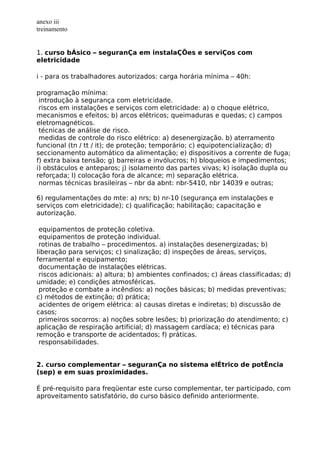 anexo iii
treinamento
1. curso bÁsico – seguranÇa em instalaÇÕes e serviÇos com
eletricidade
i - para os trabalhadores autorizados: carga horária mínima – 40h:
programação mínima:
introdução à segurança com eletricidade.
riscos em instalações e serviços com eletricidade: a) o choque elétrico,
mecanismos e efeitos; b) arcos elétricos; queimaduras e quedas; c) campos
eletromagnéticos.
técnicas de análise de risco.
medidas de controle do risco elétrico: a) desenergização. b) aterramento
funcional (tn / tt / it); de proteção; temporário; c) equipotencialização; d)
seccionamento automático da alimentação; e) dispositivos a corrente de fuga;
f) extra baixa tensão; g) barreiras e invólucros; h) bloqueios e impedimentos;
i) obstáculos e anteparos; j) isolamento das partes vivas; k) isolação dupla ou
reforçada; l) colocação fora de alcance; m) separação elétrica.
normas técnicas brasileiras – nbr da abnt: nbr-5410, nbr 14039 e outras;
6) regulamentações do mte: a) nrs; b) nr-10 (segurança em instalações e
serviços com eletricidade); c) qualificação; habilitação; capacitação e
autorização.
equipamentos de proteção coletiva.
equipamentos de proteção individual.
rotinas de trabalho – procedimentos. a) instalações desenergizadas; b)
liberação para serviços; c) sinalização; d) inspeções de áreas, serviços,
ferramental e equipamento;
documentação de instalações elétricas.
riscos adicionais: a) altura; b) ambientes confinados; c) áreas classificadas; d)
umidade; e) condições atmosféricas.
proteção e combate a incêndios: a) noções básicas; b) medidas preventivas;
c) métodos de extinção; d) prática;
acidentes de origem elétrica: a) causas diretas e indiretas; b) discussão de
casos;
primeiros socorros: a) noções sobre lesões; b) priorização do atendimento; c)
aplicação de respiração artificial; d) massagem cardíaca; e) técnicas para
remoção e transporte de acidentados; f) práticas.
responsabilidades.
2. curso complementar – seguranÇa no sistema elÉtrico de potÊncia
(sep) e em suas proximidades.
É pré-requisito para freqüentar este curso complementar, ter participado, com
aproveitamento satisfatório, do curso básico definido anteriormente.
 