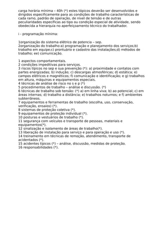 carga horária mínima – 40h (*) estes tópicos deverão ser desenvolvidos e
dirigidos especificamente para as condições de trabalho características de
cada ramo, padrão de operação, de nível de tensão e de outras
peculiaridades específicas ao tipo ou condição especial de atividade, sendo
obedecida a hierarquia no aperfeiçoamento técnico do trabalhador.
i - programação mínima:
1organização do sistema elétrico de potencia – sep.
2organização do trabalho:a) programação e planejamento dos serviços;b)
trabalho em equipe;c) prontuário e cadastro das instalações;d) métodos de
trabalho; ee) comunicação.
1 aspectos comportamentais.
2 condições impeditivas para serviços.
3 riscos típicos no sep e sua prevenção (*): a) proximidade e contatos com
partes energizadas; b) indução; c) descargas atmosféricas; d) estática; e)
campos elétricos e magnéticos; f) comunicação e identificação; e g) trabalhos
em altura, máquinas e equipamentos especiais.
4 técnicas de análise de risco no s e p (*)
5 procedimentos de trabalho – análise e discussão. (*)
6 técnicas de trabalho sob tensão: (*) a) em linha viva; b) ao potencial; c) em
áreas internas; d) trabalho a distância; e) trabalhos noturnos; e f) ambientes
subterrâneos.
7 equipamentos e ferramentas de trabalho (escolha, uso, conservação,
verificação, ensaios) (*).
8 sistemas de proteção coletiva (*).
9 equipamentos de proteção individual (*).
10 posturas e vestuários de trabalho (*).
11 segurança com veículos e transporte de pessoas, materiais e
equipamentos(*).
12 sinalização e isolamento de áreas de trabalho(*).
13 liberação de instalação para serviço e para operação e uso (*).
14 treinamento em técnicas de remoção, atendimento, transporte de
acidentados (*).
15 acidentes típicos (*) – análise, discussão, medidas de proteção.
16 responsabilidades (*).
 