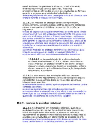 elétricas devem ser previstas e adotadas, prioritariamente,
medidas de proteção coletiva aplicáveis, mediante
procedimentos, às atividades a serem desenvolvidas, de forma a
garantir a segurança e a saúde dos trabalhadores.
a desenergização dos circuitos pressupõe manter os circuitos sem
energia durante a execução dos serviços.
10.2.8.2 as medidas de proteção coletiva compreendem,
prioritariamente, a desenergização elétrica conforme estabelece
esta nr e, na sua impossibilidade, o emprego de tensão de
segurança.
tensão de segurança é aquela denominada de extra-baixa tensão
(menor que 50 v em ca) utilizada prioritariamente em ambientes
externos, molhados, sujeitos a ficarem inundados .... utilizadas
nos pontos onde outras medidas de controle sejam insuficientes
para garantir a segurança ou por restrições técnicas. a tensão de
segurança é utilizada para garantir a segurança dos usuários de
instalações e equipamentos elétricos instalados nos referidos
ambientes.
as demais medidas de proteção referem-se as alternativas para
impedir o contato com as partes vivas das instalações e
equipamentos elétricos instalados nos referidos ambientes.
10.2.8.2.1 na impossibilidade de implementação do
estabelecido no subitem 10.2.8.2., devem ser utilizadas
outras medidas de proteção coletiva, tais como: isolação
das partes vivas, obstáculos, barreiras, sinalização, sistema
de seccionamento automático de alimentação, bloqueio do
religamento automático.
10.2.8.3 o aterramento das instalações elétricas deve ser
executado conforme regulamentação estabelecida pelos órgãos
competentes e, na ausência desta, deve atender às normas
internacionais vigentes.
o aterramento continua sendo a principal proteção coletiva contra
contatos acidentais.
a empresa realizará inspeção periódica do sistema de
aterramento buscando confirmar a sua eficácia por intermédio da
verificação de sua integridade física (continuidade do sistema) e
qualidade (resistências de aterramento); (laudo)
10.2.9 - medidas de proteÇÃo individual
10.2.9.1 nos trabalhos em instalações elétricas, quando as
medidas de proteção coletiva forem tecnicamente inviáveis ou
insuficientes para controlar os riscos, devem ser adotados
equipamentos de proteção individual específicos e adequados às
atividades desenvolvidas, em atendimento ao disposto na nr 6.
relação de epi’s necessários ao perfeito desenvolvimento de cada
tarefa devem constar na análise preliminar de riscos.
 