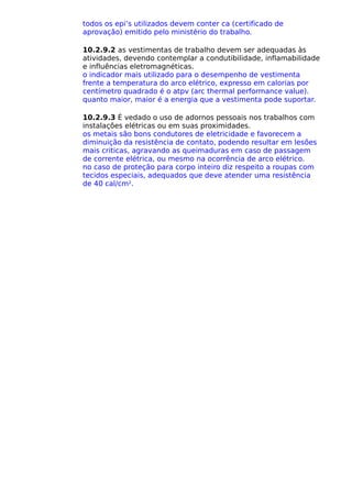 todos os epi’s utilizados devem conter ca (certificado de
aprovação) emitido pelo ministério do trabalho.
10.2.9.2 as vestimentas de trabalho devem ser adequadas às
atividades, devendo contemplar a condutibilidade, inflamabilidade
e influências eletromagnéticas.
o indicador mais utilizado para o desempenho de vestimenta
frente a temperatura do arco elétrico, expresso em calorias por
centímetro quadrado é o atpv (arc thermal performance value).
quanto maior, maior é a energia que a vestimenta pode suportar.
10.2.9.3 É vedado o uso de adornos pessoais nos trabalhos com
instalações elétricas ou em suas proximidades.
os metais são bons condutores de eletricidade e favorecem a
diminuição da resistência de contato, podendo resultar em lesões
mais criticas, agravando as queimaduras em caso de passagem
de corrente elétrica, ou mesmo na ocorrência de arco elétrico.
no caso de proteção para corpo inteiro diz respeito a roupas com
tecidos especiais, adequados que deve atender uma resistência
de 40 cal/cm2
.
 