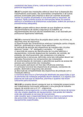 condutores das fases à terra, colocando todos os pontos no mesmo
potencial (equalizado).
10.3.7 o projeto das instalações elétricas deve ficar à disposição dos
trabalhadores autorizados, das autoridades competentes e de outras
pessoas autorizadas pela empresa e deve ser mantido atualizado.
manter os projetos atualizados é uma tarefa difícil e requerem, da
empresa, rígido controle quanto as intervenções feitas no sistema
elétrico e a existência de profissionais autorizados, ordens de serviços e
procedimentos adequados.
10.3.8 o projeto elétrico deve atender ao que dispõem as normas
regulamentadoras de saúde e segurança no trabalho, as
regulamentações técnicas oficiais estabelecidas, e ser assinado por
profissional legalmente habilitado.
10.3.9 o memorial descritivo do projeto deve conter, no mínimo, as
seguintes itens de segurança:
a) especificação das características relativas à proteção contra choques
elétricos, queimaduras e outros riscos adicionais;
b) indicação de posição dos dispositivos de manobra dos circuitos
elétricos: (verde – “d”, desligado e vermelho - “l”, ligado);
c) descrição do sistema de identificação de circuitos elétricos e
equipamentos, incluindo dispositivos de manobra, de controle, de
proteção, de intertravamento, dos condutores e os próprios
equipamentos e estruturas, definindo como tais indicações devem ser
aplicadas fisicamente nos componentes das instalações;
d) recomendações de restrições e advertências quanto ao acesso de
pessoas aos componentes das instalações;
e) precauções aplicáveis em face das influências externas;
f) o princípio funcional dos dispositivos de proteção, constantes do
projeto, destinado à segurança das pessoas;
g) descrição da compatibilidade dos dispositivos de proteção com a
instalação elétrica.
o memorial descritivo é a formalização detalhada das prescrições a que
os elementos da instalação projetada devem obedecer. É o registro com
palavras de tudo que os desenhos, planilhas e quadros não foram
suficientes para esclarecer.
10.3.10 os projetos devem assegurar que as instalações proporcionem
aos trabalhadores iluminação adequada e uma posição de trabalho
segura, de acordo com a nr 17 – ergonomia.
abordando o tema ergonomia, a norma destaca que os locais de serviço
não são simples depósitos de equipamentos, mas postos de trabalho
onde são realizados os serviços de manutenção.
cabe ressaltar que a responsabilidade técnica implica o cumprimento
das prescrições relativas as normas técnicas e dos materiais e
equipamentos especificados.
 