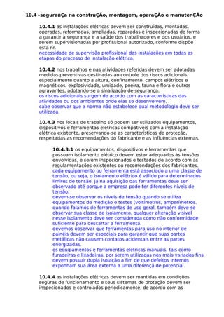 10.4 -seguranÇa na construÇÃo, montagem, operaÇÃo e manutenÇÃo
10.4.1 as instalações elétricas devem ser construídas, montadas,
operadas, reformadas, ampliadas, reparadas e inspecionadas de forma
a garantir a segurança e a saúde dos trabalhadores e dos usuários, e
serem supervisionadas por profissional autorizado, conforme dispõe
esta nr.
necessidade de supervisão profissional das instalações em todas as
etapas do processo de instalação elétrica.
10.4.2 nos trabalhos e nas atividades referidas devem ser adotadas
medidas preventivas destinadas ao controle dos riscos adicionais,
especialmente quanto a altura, confinamento, campos elétricos e
magnéticos, explosividade, umidade, poeira, fauna e flora e outros
agravantes, adotando-se a sinalização de segurança.
os riscos adicionais surgem de acordo com as características das
atividades ou dos ambientes onde elas se desenvolvem.
cabe observar que a norma não estabelece qual metodologia deve ser
utilizada.
10.4.3 nos locais de trabalho só podem ser utilizados equipamentos,
dispositivos e ferramentas elétricas compatíveis com a instalação
elétrica existente, preservando-se as características de proteção,
respeitadas as recomendações do fabricante e as influências externas.
10.4.3.1 os equipamentos, dispositivos e ferramentas que
possuam isolamento elétrico devem estar adequados às tensões
envolvidas, e serem inspecionados e testados de acordo com as
regulamentações existentes ou recomendações dos fabricantes.
cada equipamento ou ferramenta está associado a uma classe de
tensão, ou seja, o isolamento elétrico é válido para determinados
limites de tensão. já na aquisição das ferramentas deve ser
observado até porque a empresa pode ter diferentes níveis de
tensão.
devem-se observar os níveis de tensão quando se utiliza
equipamentos de medição e testes (voltímetros, amperímetros.
quando falamos de ferramentas de uso geral, também deve-se
observar sua classe de isolamento. qualquer alteração visível
nesse isolamento deve ser considerada como não conformidade
suficiente para descartar a ferramenta.
devemos observar que ferramentas para uso no interior de
painéis devem ser especiais para garantir que suas partes
metálicas não causem contatos acidentais entre as partes
energizadas.
os equipamentos e ferramentas elétricas manuais, tais como
furadeiras e lixadeiras, por serem utilizadas nos mais variados fins
devem possuir dupla isolação a fim de que defeitos internos
exponham sua área externa a uma diferença de potencial.
10.4.4 as instalações elétricas devem ser mantidas em condições
seguras de funcionamento e seus sistemas de proteção devem ser
inspecionados e controlados periodicamente, de acordo com as
 