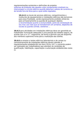 regulamentações existentes e definições de projetos.
sistemas de proteção são aqueles cujos componentes sinalizam ou
interrompem o circuito elétrico quando detectam valores de corrente ou
de tensão fora da faixa para a qual estão regulados.
10.4.4.1 os locais de serviços elétricos, compartimentos e
invólucros de equipamentos e instalações elétricas são exclusivos
para essa finalidade, sendo expressamente proibido utilizá-los
para armazenamento ou guarda de quaisquer objetos.
a recomendação quanto a exclusividade, parte da constatação de
seu mau uso visto que se transformam em armários, depósitos de
sucata ou guarda comida, vestiários ...
10.4.5 para atividades em instalações elétricas deve ser garantida ao
trabalhador iluminação adequada e uma posição de trabalho segura, de
acordo com a nr 17 – ergonomia, de forma a permitir que ele disponha
dos membros superiores livres para a realização das tarefas.
10.4.6 os ensaios e testes elétricos laboratoriais e de campo ou
comissionamento de instalações elétricas devem atender à
regulamentação estabelecida nos itens 10.6 e 10.7, e somente podem
ser realizados por trabalhadores que atendam às condições de
qualificação, habilitação, capacitação e autorização estabelecidas nesta
nr.
 