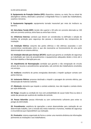 12
ou de outras pessoas.
8. Equipamento de Proteção Coletiva (EPC): dispositivo, sistema, ou meio, fixo ou móvel de
abrangência coletiva, destinado a preservar a integridade física e a saúde dos trabalhadores,
usuários e terceiros.
9. Equipamento Segregado: equipamento tornado inacessível por meio de invólucro ou
barreira.
10. Extra-Baixa Tensão (EBT): tensão não superior a 50 volts em corrente alternada ou 120
volts em corrente contínua, entre fases ou entre fase e terra.
11. Influências Externas: variáveis que devem ser consideradas na definição e seleção de
medidas de proteção para segurança das pessoas e desempenho dos componentes da
instalação.
12. Instalação Elétrica: conjunto das partes elétricas e não elétricas associadas e com
características coordenadas entre si, que são necessárias ao funcionamento de uma parte
determinada de um sistema elétrico.
13. Instalação Liberada para Serviços (BT/AT): aquela que garanta as condições de segurança
ao trabalhador por meio de procedimentos e equipamentos adequados desde o início até o
final dos trabalhos e liberação para uso.
14. Impedimento de Reenergização: condição que garante a não energização do circuito
através de recursos e procedimentos apropriados, sob controle dos trabalhadores envolvidos
nos serviços.
15. Invólucro: envoltório de partes energizadas destinado a impedir qualquer contato com
partes internas.
16. Isolamento Elétrico: processo destinado a impedir a passagem de corrente elétrica, por
interposição de materiais isolantes.
17. Obstáculo: elemento que impede o contato acidental, mas não impede o contato direto
por ação deliberada.
18. Perigo: situação ou condição de risco com probabilidade de causar lesão física ou dano à
saúde das pessoas por ausência de medidas de controle.
19. Pessoa Advertida: pessoa informada ou com conhecimento suficiente para evitar os
perigos da eletricidade.
20. Procedimento: seqüência de operações a serem desenvolvidas para realização de um
determinado trabalho, com a inclusão dos meios materiais e humanos, medidas de segurança
e circunstâncias que impossibilitem sua realização.
21. Prontuário: sistema organizado de forma a conter uma memória dinâmica de informações
pertinentes às instalações e aos trabalhadores.
 