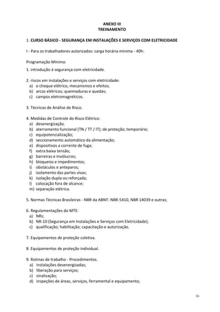 16
ANEXO III
TREINAMENTO
1. CURSO BÁSICO - SEGURANÇA EM INSTALAÇÕES E SERVIÇOS COM ELETRICIDADE
I - Para os trabalhadores autorizados: carga horária mínima - 40h:
Programação Mínima:
1. introdução à segurança com eletricidade.
2. riscos em instalações e serviços com eletricidade:
a) o choque elétrico, mecanismos e efeitos;
b) arcos elétricos; queimaduras e quedas;
c) campos eletromagnéticos.
3. Técnicas de Análise de Risco.
4. Medidas de Controle do Risco Elétrico:
a) desenergização.
b) aterramento funcional (TN / TT / IT); de proteção; temporário;
c) equipotencialização;
d) seccionamento automático da alimentação;
e) dispositivos a corrente de fuga;
f) extra baixa tensão;
g) barreiras e invólucros;
h) bloqueios e impedimentos;
i) obstáculos e anteparos;
j) isolamento das partes vivas;
k) isolação dupla ou reforçada;
l) colocação fora de alcance;
m) separação elétrica.
5. Normas Técnicas Brasileiras - NBR da ABNT: NBR-5410, NBR 14039 e outras;
6. Regulamentações do MTE:
a) NRs;
b) NR-10 (Segurança em Instalações e Serviços com Eletricidade);
c) qualificação; habilitação; capacitação e autorização.
7. Equipamentos de proteção coletiva.
8. Equipamentos de proteção individual.
9. Rotinas de trabalho - Procedimentos.
a) instalações desenergizadas;
b) liberação para serviços;
c) sinalização;
d) inspeções de áreas, serviços, ferramental e equipamento;
 