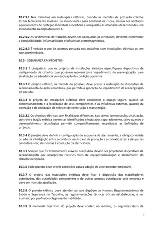 3
10.2.9.1 Nos trabalhos em instalações elétricas, quando as medidas de proteção coletiva
forem tecnicamente inviáveis ou insuficientes para controlar os riscos, devem ser adotados
equipamentos de proteção individual específicos e adequados às atividades desenvolvidas, em
atendimento ao disposto na NR 6.
10.2.9.2 As vestimentas de trabalho devem ser adequadas às atividades, devendo contemplar
a condutibilidade, inflamabilidade e influências eletromagnéticas.
10.2.9.3 É vedado o uso de adornos pessoais nos trabalhos com instalações elétricas ou em
suas proximidades.
10.3 - SEGURANÇA EM PROJETOS
10.3.1 É obrigatório que os projetos de instalações elétricas especifiquem dispositivos de
desligamento de circuitos que possuam recursos para impedimento de reenergização, para
sinalização de advertência com indicação da condição operativa.
10.3.2 O projeto elétrico, na medida do possível, deve prever a instalação de dispositivo de
seccionamento de ação simultânea, que permita a aplicação de impedimento de reenergização
do circuito.
10.3.3 O projeto de instalações elétricas deve considerar o espaço seguro, quanto ao
dimensionamento e a localização de seus componentes e as influências externas, quando da
operação e da realização de serviços de construção e manutenção.
10.3.3.1 Os circuitos elétricos com finalidades diferentes, tais como: comunicação, sinalização,
controle e tração elétrica devem ser identificados e instalados separadamente, salvo quando o
desenvolvimento tecnológico permitir compartilhamento, respeitadas as definições de
projetos.
10.3.4 O projeto deve definir a configuração do esquema de aterramento, a obrigatoriedade
ou não da interligação entre o condutor neutro e o de proteção e a conexão à terra das partes
condutoras não destinadas à condução da eletricidade.
10.3.5 Sempre que for tecnicamente viável e necessário, devem ser projetados dispositivos de
seccionamento que incorporem recursos fixos de equipotencialização e aterramento do
circuito seccionado.
10.3.6 Todo projeto deve prever condições para a adoção de aterramento temporário.
10.3.7 O projeto das instalações elétricas deve ficar à disposição dos trabalhadores
autorizados, das autoridades competentes e de outras pessoas autorizadas pela empresa e
deve ser mantido atualizado.
10.3.8 O projeto elétrico deve atender ao que dispõem as Normas Regulamentadoras de
Saúde e Segurança no Trabalho, as regulamentações técnicas oficiais estabelecidas, e ser
assinado por profissional legalmente habilitado.
10.3.9 O memorial descritivo do projeto deve conter, no mínimo, os seguintes itens de
 