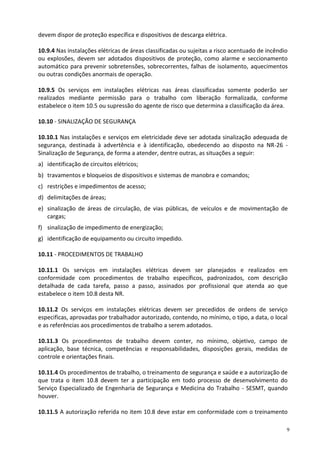 9
devem dispor de proteção específica e dispositivos de descarga elétrica.
10.9.4 Nas instalações elétricas de áreas classificadas ou sujeitas a risco acentuado de incêndio
ou explosões, devem ser adotados dispositivos de proteção, como alarme e seccionamento
automático para prevenir sobretensões, sobrecorrentes, falhas de isolamento, aquecimentos
ou outras condições anormais de operação.
10.9.5 Os serviços em instalações elétricas nas áreas classificadas somente poderão ser
realizados mediante permissão para o trabalho com liberação formalizada, conforme
estabelece o item 10.5 ou supressão do agente de risco que determina a classificação da área.
10.10 - SINALIZAÇÃO DE SEGURANÇA
10.10.1 Nas instalações e serviços em eletricidade deve ser adotada sinalização adequada de
segurança, destinada à advertência e à identificação, obedecendo ao disposto na NR-26 -
Sinalização de Segurança, de forma a atender, dentre outras, as situações a seguir:
a) identificação de circuitos elétricos;
b) travamentos e bloqueios de dispositivos e sistemas de manobra e comandos;
c) restrições e impedimentos de acesso;
d) delimitações de áreas;
e) sinalização de áreas de circulação, de vias públicas, de veículos e de movimentação de
cargas;
f) sinalização de impedimento de energização;
g) identificação de equipamento ou circuito impedido.
10.11 - PROCEDIMENTOS DE TRABALHO
10.11.1 Os serviços em instalações elétricas devem ser planejados e realizados em
conformidade com procedimentos de trabalho específicos, padronizados, com descrição
detalhada de cada tarefa, passo a passo, assinados por profissional que atenda ao que
estabelece o item 10.8 desta NR.
10.11.2 Os serviços em instalações elétricas devem ser precedidos de ordens de serviço
especificas, aprovadas por trabalhador autorizado, contendo, no mínimo, o tipo, a data, o local
e as referências aos procedimentos de trabalho a serem adotados.
10.11.3 Os procedimentos de trabalho devem conter, no mínimo, objetivo, campo de
aplicação, base técnica, competências e responsabilidades, disposições gerais, medidas de
controle e orientações finais.
10.11.4 Os procedimentos de trabalho, o treinamento de segurança e saúde e a autorização de
que trata o item 10.8 devem ter a participação em todo processo de desenvolvimento do
Serviço Especializado de Engenharia de Segurança e Medicina do Trabalho - SESMT, quando
houver.
10.11.5 A autorização referida no item 10.8 deve estar em conformidade com o treinamento
 