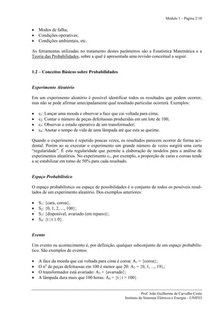 Módulo 1 – Página 2/10


•   Modos de falha;
•   Condições operativas;
•   Condições ambientais, etc.

As ferramentas utilizadas no tratamento destes parâmetros são a Estatística Matemática e a
Teoria das Probabilidades, sobre a qual é apresentada uma revisão conceitual a seguir.


1.2 – Conceitos Básicos sobre Probabilidades


Experimento Aleatório

Em um experimento aleatório é possível identificar todos os resultados que podem ocorrer,
mas não se pode afirmar antecipadamente qual resultado particular ocorrerá. Exemplos:

•   ε1: Lançar uma moeda e observar a face que cai voltada para cima;
•   ε2: Contar o número de peças defeituosas produzidas em um lote de 100;
•   ε3: Observar o estado operativo de um transformador;
•   ε4: Anotar o tempo de vida de uma lâmpada até que esta se queime.

Quando o experimento é repetido poucas vezes, os resultados parecem ocorrer de forma aci-
dental. Porém ao se executar o experimento um grande número de vezes surgirá uma certa
“regularidade”. É esta regularidade que permite a elaboração de modelos para a análise de
experimentos aleatórios. No experimento ε1, por exemplo, a proporção de caras e coroas tende
a se estabilizar em torno de 50% para cada resultado.


Espaço Probabilístico

O espaço probabilístico ou espaço de possibilidades é o conjunto de todos os possíveis resul-
tados de um experimento aleatório. Dos exemplos anteriores:

•   S1: {cara, coroa};
•   S2: {0, 1, 2, ..., 100};
•   S3: {disponível, avariado (em reparo)};
•   S4: {t | t ≥ 0}.


Evento

Um evento ou acontecimento é, por definição, qualquer subconjunto de um espaço probabilís-
tico. São exemplos de eventos:

•   A face da moeda que cai voltada para cima é coroa: A1 = {coroa};
•   O no de peças defeituosas em 100 é menor que 20: A2 = {0, 1, ..., 19};
•   O transformador está avariado: A3 = {avariado};
•   A lâmpada dura mais que 100 horas: A4 = {t | t > 100}.


                                                               Prof. João Guilherme de Carvalho Costa
                                                    Instituto de Sistemas Elétricos e Energia – UNIFEI
 