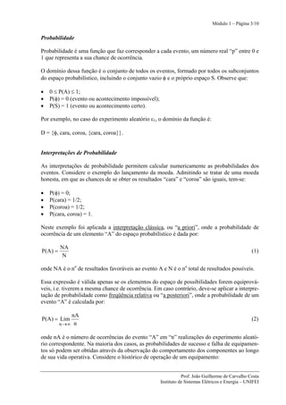 Módulo 1 – Página 3/10


Probabilidade

Probabilidade é uma função que faz corresponder a cada evento, um número real “p” entre 0 e
1 que representa a sua chance de ocorrência.

O domínio dessa função é o conjunto de todos os eventos, formado por todos os subconjuntos
do espaço probabilístico, incluindo o conjunto vazio φ e o próprio espaço S. Observe que:

•   0 ≤ P(A) ≤ 1;
•   P(φ) = 0 (evento ou acontecimento impossível);
•   P(S) = 1 (evento ou acontecimento certo).

Por exemplo, no caso do experimento aleatório ε1, o domínio da função é:

D = {φ, cara, coroa, {cara, coroa}}.


Interpretações de Probabilidade

As interpretações de probabilidade permitem calcular numericamente as probabilidades dos
eventos. Considere o exemplo do lançamento da moeda. Admitindo se tratar de uma moeda
honesta, em que as chances de se obter os resultados “cara” e “coroa” são iguais, tem-se:

•   P(φ) = 0;
•   P(cara) = 1/2;
•   P(coroa) = 1/2;
•   P(cara, coroa) = 1.

Neste exemplo foi aplicada a interpretação clássica, ou “a priori”, onde a probabilidade de
ocorrência de um elemento “A” do espaço probabilístico é dada por:

          NA
P(A ) =                                                                                            (1)
           N

onde NA é o no de resultados favoráveis ao evento A e N é o no total de resultados possíveis.

Essa expressão é válida apenas se os elementos do espaço de possibilidades forem equiprová-
veis, i.e. tiverem a mesma chance de ocorrência. Em caso contrário, deve-se aplicar a interpre-
tação de probabilidade como freqüência relativa ou “a posteriori”, onde a probabilidade de um
evento “A” é calculada por:

              nA
P(A) = Lim                                                                                         (2)
          n →∞ n

onde nA é o número de ocorrências do evento “A” em “n” realizações do experimento aleató-
rio correspondente. Na maioria dos casos, as probabilidades de sucesso e falha de equipamen-
tos só podem ser obtidas através da observação do comportamento dos componentes ao longo
de sua vida operativa. Considere o histórico de operação de um equipamento:


                                                                Prof. João Guilherme de Carvalho Costa
                                                     Instituto de Sistemas Elétricos e Energia – UNIFEI
 