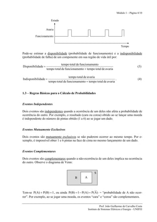 Módulo 1 – Página 4/10

                        Estado


                    Avaria

          Funcionamento


                                                                                     Tempo

Pode-se estimar a disponibilidade (probabilidade de funcionamento) e a indisponibilidade
(probabilidade de falha) de um componente em sua região de vida útil por:

                                tempo total de funcionamento
Disponibilidade =                                                                                   (3)
                    tempo total de funcionamento + tempo total de avaria

                                       tempo total de avaria
Indisponibilidade =                                                        .                         (4)
                      tempo total de funcionamento + tempo total de avaria


1.3 – Regras Básicas para o Cálculo de Probabilidades


Eventos Independentes

Dois eventos são independentes quando a ocorrência de um deles não afeta a probabilidade de
ocorrência do outro. Por exemplo, o resultado (cara ou coroa) obtido ao se lançar uma moeda
é independente do número de pintas obtido (1 a 6) ao se jogar um dado.


Eventos Mutuamente Exclusivos

Dois eventos são mutuamente exclusivos se não puderem ocorrer ao mesmo tempo. Por e-
xemplo, é impossível obter 1 e 6 pintas na face de cima no mesmo lançamento de um dado.


Eventos Complementares

Dois eventos são complementares quando a não-ocorrência de um deles implica na ocorrência
do outro. Observe o diagrama de Venn:


                                                            S
                                           B       A



Tem-se P(A ) + P(B) = 1 , ou ainda P(B) = 1 − P(A ) = P( A ) = “probabilidade de A não ocor-
rer”. Por exemplo, ao se jogar uma moeda, os eventos “cara” e “coroa” são complementares.

                                                                  Prof. João Guilherme de Carvalho Costa
                                                       Instituto de Sistemas Elétricos e Energia – UNIFEI
 