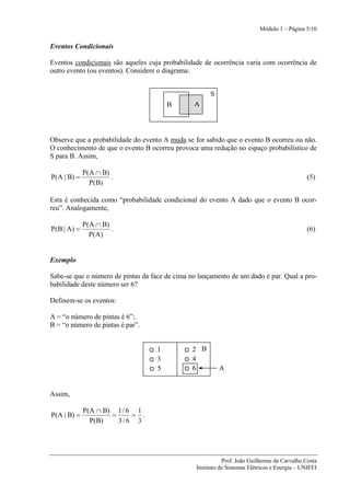 Módulo 1 – Página 5/10


Eventos Condicionais

Eventos condicionais são aqueles cuja probabilidade de ocorrência varia com ocorrência de
outro evento (ou eventos). Considere o diagrama:


                                                      S
                                        B       A




Observe que a probabilidade do evento A muda se for sabido que o evento B ocorreu ou não.
O conhecimento de que o evento B ocorreu provoca uma redução no espaço probabilístico de
S para B. Assim,

             P(A ∩ B)
P(A | B) =            .                                                                       (5)
               P(B)

Esta é conhecida como “probabilidade condicional do evento A dado que o evento B ocor-
reu”. Analogamente,

             P(A ∩ B)
P(B | A) =            .                                                                       (6)
               P(A)


Exemplo

Sabe-se que o número de pintas da face de cima no lançamento de um dado é par. Qual a pro-
babilidade deste número ser 6?

Definem-se os eventos:

A = “o número de pintas é 6”;
B = “o número de pintas é par”.


                                    1           2 B
                                    3           4
                                    5           6         A


Assim,

             P(A ∩ B) 1 / 6 1
P(A | B) =           =     = .
               P(B)    3/ 6 3




                                                            Prof. João Guilherme de Carvalho Costa
                                                 Instituto de Sistemas Elétricos e Energia – UNIFEI
 