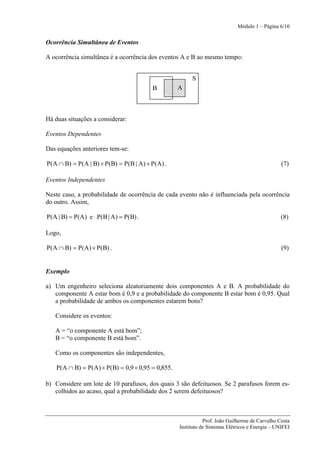 Módulo 1 – Página 6/10


Ocorrência Simultânea de Eventos

A ocorrência simultânea é a ocorrência dos eventos A e B ao mesmo tempo:


                                                        S
                                        B          A



Há duas situações a considerar:

Eventos Dependentes

Das equações anteriores tem-se:

P(A ∩ B) = P(A | B) × P(B) = P(B | A) × P(A) .                                                   (7)

Eventos Independentes

Neste caso, a probabilidade de ocorrência de cada evento não é influenciada pela ocorrência
do outro. Assim,

P(A | B) = P(A) e P(B | A) = P(B) .                                                              (8)

Logo,

P(A ∩ B) = P(A) × P(B) .                                                                         (9)


Exemplo

a) Um engenheiro seleciona aleatoriamente dois componentes A e B. A probabilidade do
   componente A estar bom é 0,9 e a probabilidade do componente B estar bom é 0,95. Qual
   a probabilidade de ambos os componentes estarem bons?

   Considere os eventos:

   A = “o componente A está bom”;
   B = “o componente B está bom”.

   Como os componentes são independentes,

    P(A ∩ B) = P(A) × P(B) = 0,9 × 0,95 = 0,855.

b) Considere um lote de 10 parafusos, dos quais 3 são defeituosos. Se 2 parafusos forem es-
   colhidos ao acaso, qual a probabilidade dos 2 serem defeituosos?



                                                              Prof. João Guilherme de Carvalho Costa
                                                   Instituto de Sistemas Elétricos e Energia – UNIFEI
 