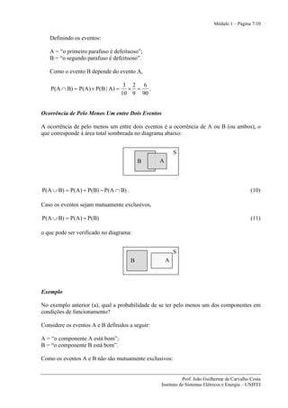 Módulo 1 – Página 7/10


   Definindo os eventos:

   A = “o primeiro parafuso é defeituoso”;
   B = “o segundo parafuso é defeituoso”.

   Como o evento B depende do evento A,

                                    3 2 6
    P(A ∩ B) = P(A) × P(B | A) =     × =   .
                                   10 9 90


Ocorrência de Pelo Menos Um entre Dois Eventos

A ocorrência de pelo menos um entre dois eventos é a ocorrência de A ou B (ou ambos), o
que corresponde à área total sombreada no diagrama abaixo:


                                                         S
                                          B      A




P(A ∪ B) = P(A) + P(B) − P(A ∩ B) .                                                          (10)

Caso os eventos sejam mutuamente exclusivos,

P(A ∪ B) = P(A) + P(B)                                                                       (11)

o que pode ser verificado no diagrama:


                                                         S
                                      B              A




Exemplo

No exemplo anterior (a), qual a probabilidade de se ter pelo menos um dos componentes em
condições de funcionamento?

Considere os eventos A e B definidos a seguir:

A = “o componente A está bom”;
B = “o componente B está bom”.

Como os eventos A e B não são mutuamente exclusivos:


                                                            Prof. João Guilherme de Carvalho Costa
                                                 Instituto de Sistemas Elétricos e Energia – UNIFEI
 