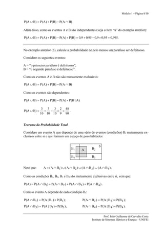 Módulo 1 – Página 8/10


P(A ∪ B) = P(A) + P(B) − P(A ∩ B) .

Além disso, como os eventos A e B são independentes (veja o item “a” do exemplo anterior):

P(A ∪ B) = P(A) + P(B) − P(A) × P(B) = 0,9 + 0,95 − 0,9 × 0,95 = 0,995.


No exemplo anterior (b), calcule a probabilidade de pelo menos um parafuso ser defeituoso.

Considere os seguintes eventos:

A = “o primeiro parafuso é defeituoso”;
B = “o segundo parafuso é defeituoso”.

Como os eventos A e B não são mutuamente exclusivos:

P(A ∪ B) = P(A) + P(B) − P(A ∩ B)

Como os eventos são dependentes:

P(A ∪ B) = P(A) + P(B) − P(A) × P(B | A)

               3  3 3 2 48
P(A ∪ B) =       + − × =    .
              10 10 10 9 90


Teorema da Probabilidade Total

Considere um evento A que depende de uma série de eventos (condições) Bi mutuamente ex-
clusivos entre si e que formam um espaço de possibilidades:

                                                              S
                                           B1   A       B2

                                           B4           B3


Note que:         A = (A ∩ B1 ) ∪ (A ∩ B 2 ) ∪ (A ∩ B3 ) ∪ (A ∩ B 4 ) .

Como as condições B1, B2, B3 e B4 são mutuamente exclusivas entre si, vem que:

P(A) = P(A ∩ B1 ) + P(A ∩ B 2 ) + P(A ∩ B3 ) + P(A ∩ B 4 ) .

Como o evento A depende de cada condição Bi:

P(A ∩ B1 ) = P(A | B1 ) × P(B1 ) ;              P( A ∩ B 2 ) = P( A | B 2 ) × P(B 2 ) ;
P( A ∩ B 3 ) = P( A | B 3 ) × P( B 3 ) ;        P( A ∩ B 4 ) = P( A | B 4 ) × P(B 4 ) .


                                                                   Prof. João Guilherme de Carvalho Costa
                                                        Instituto de Sistemas Elétricos e Energia – UNIFEI
 