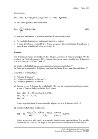 Módulo 1 – Página 9/10


Combinando,

P(A) = P(A | B1 ) × P(B1 ) + P(A | B 2 ) × P(B 2 ) + ... + P(A | B 4 ) × P(B 4 ) .

De uma forma genérica, pode-se escrever:

          n
P(A) =   ∑ P ( A | Bi ) × P ( B i ) .                                                                   (12)
         i =1

Na aplicação do teorema, as seguintes restrições devem ser observadas;

•   As condições Bi devem ser mutuamente exclusivas entre si;
•   A união de todos os eventos Bi deve formar um espaço de possibilidades, de modo que a
    soma de suas probabilidades deve ser igual a 1.


Exemplo

Um determinado item é produzido em duas fábricas. A Fábrica 1 é responsável por 70% da
produção e a Fábrica 2 produz os 30% restantes. Sabe-se que o percentual de itens defeituosos
é 10% na Fábrica 1 e 20% na Fábrica 2.

a) Qual a probabilidade de um consumidor comprar um item defeituoso?
b) Dado que um item não é defeituoso, qual a probabilidade dele ter sido feito na Fábrica 2?

Considere os eventos abaixo:

A: “o item é defeituoso”;
B1: “o item foi produzido na Fábrica 1”;
B2: “o item foi produzido na Fábrica 2”.

a) Como o evento A depende das condições B1 e B2 (que são mutuamente exclusivas), pode-
   se usar o Teorema da Probabilidade Total. Assim:

    P(A ) = P(A | B1 ) × P(B1 ) + P(A | B 2 ) × P(B 2 )
    P(A) = 0,1× 0,7 + 0,2 × 0,3
    P(A) = 0,13 .

    Assim, a probabilidade de um consumidor adquirir um item defeituoso vale 0,13.

b) Usando probabilidade condicional:

                     P(B2 ∩ A ) P( A | B2 ) × P(B2 ) 0,8 × 0,3
    P ( B2 | A ) =             =                    =            = 0,2759 .
                       P( A )          P( A )         (1 − 0,13)

    Assim, se um item selecionado ao acaso não for defeituoso, a probabilidade dele ter sido
    feito na fábrica 2 vale 0,2759. Logo, é mais provável que ele tenha sido feito na fábrica 1.


                                                                       Prof. João Guilherme de Carvalho Costa
                                                            Instituto de Sistemas Elétricos e Energia – UNIFEI
 
