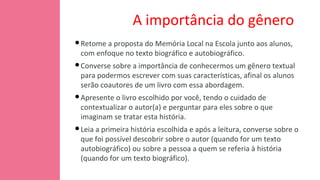 A importância do gênero
•Retome a proposta do Memória Local na Escola junto aos alunos,
com enfoque no texto biográfico e autobiográfico.
•Converse sobre a importância de conhecermos um gênero textual
para podermos escrever com suas características, afinal os alunos
serão coautores de um livro com essa abordagem.
•Apresente o livro escolhido por você, tendo o cuidado de
contextualizar o autor(a) e perguntar para eles sobre o que
imaginam se tratar esta história.
•Leia a primeira história escolhida e após a leitura, converse sobre o
que foi possível descobrir sobre o autor (quando for um texto
autobiográfico) ou sobre a pessoa a quem se referia à história
(quando for um texto biográfico).
 