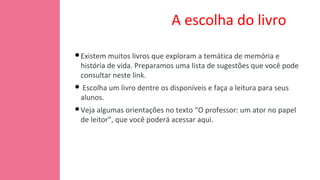 A escolha do livro
•Existem muitos livros que exploram a temática de memória e
história de vida. Preparamos uma lista de sugestões que você pode
consultar neste link.
• Escolha um livro dentre os disponíveis e faça a leitura para seus
alunos.
•Veja algumas orientações no texto “O professor: um ator no papel
de leitor”, que você poderá acessar aqui.
 