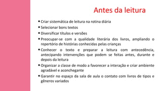 Antes da leitura
•Criar sistemática de leitura na rotina diária
•Selecionar bons textos
•Diversificar títulos e versões
•Preocupar-se com a qualidade literária dos livros, ampliando o
repertório de histórias conhecidas pelas crianças
•Conhecer o texto e preparar a leitura com antecedência,
antecipando intervenções que podem se feitas antes, durante e
depois da leitura
•Organizar a classe de modo a favorecer a interação e criar ambiente
agradável e aconchegante
•Garantir no espaço da sala de aula o contato com livros de tipos e
gêneros variados
 