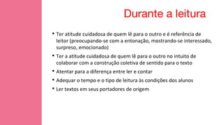 Durante a leitura
• Ter atitude cuidadosa de quem lê para o outro e é referência de
leitor (preocupando-se com a entonação, mostrando-se interessado,
surpreso, emocionado)
• Ter a atitude cuidadosa de quem lê para o outro no intuito de
colaborar com a construção coletiva de sentido para o texto
• Atentar para a diferença entre ler e contar
• Adequar o tempo e o tipo de leitura às condições dos alunos
• Ler textos em seus portadores de origem
 
