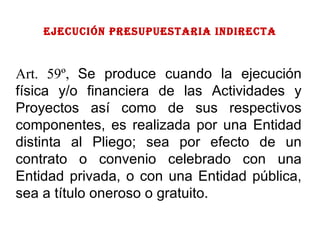 EJECUCIÓN PRESUPUESTARIA indirecta Art. 59º,  Se produce cuando la ejecución física y/o financiera de las Actividades y Proyectos así como de sus respectivos componentes, es realizada por una Entidad distinta al Pliego; sea por efecto de un contrato o convenio celebrado con una Entidad privada, o con una Entidad pública, sea a título oneroso o gratuito. 