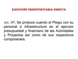 EJECUCIÓN PRESUPUESTARIA directa Art. 59º,  Se produce cuando el Pliego con su personal e infraestructura es el ejecutor presupuestal y financiero de las Actividades y Proyectos así como de sus respectivos componentes. 