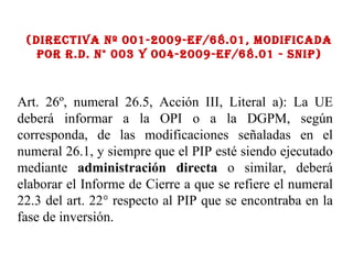 (Directiva Nº 001-2009-ef/68.01, Modificada por R.D. N° 003 y 004-2009-EF/68.01 - SNIP) Art. 26º, numeral 26.5, Acción III, Literal a): La UE deberá informar a la OPI o a la DGPM, según corresponda, de las modificaciones señaladas en el numeral 26.1, y siempre que el PIP esté siendo ejecutado mediante  administración directa  o similar, deberá elaborar el Informe de Cierre a que se refiere el numeral 22.3 del art. 22° respecto al PIP que se encontraba en la fase de inversión. 
