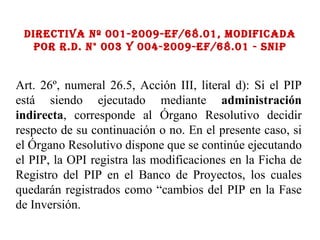 Directiva Nº 001-2009-ef/68.01, Modificada por R.D. N° 003 y 004-2009-EF/68.01 - SNIP Art. 26º, numeral 26.5, Acción III, literal d): Si el PIP está siendo ejecutado mediante  administración indirecta , corresponde al Órgano Resolutivo decidir respecto de su continuación o no. En el presente caso, si el Órgano Resolutivo dispone que se continúe ejecutando el PIP, la OPI registra las modificaciones en la Ficha de Registro del PIP en el Banco de Proyectos, los cuales quedarán registrados como “cambios del PIP en la Fase de Inversión. 