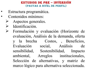 ESTUDIOS DE PRE – INVERSIÓN (PAUTAS A NIVEL DE PERFIL) Estructura programática.  Contenidos mínimos: Aspectos generales. Identificación. Formulación y evaluación (Horizonte de evaluación, Análisis de la demanda, oferta y la brecha  Costos, , Beneficios, Evaluación social, Análisis de sensibilidad, Sostenibilidad, Impacto ambiental, Arreglos institucionales, Selección de alternativas, y matriz de marco lógico para alternativa seleccionada. 