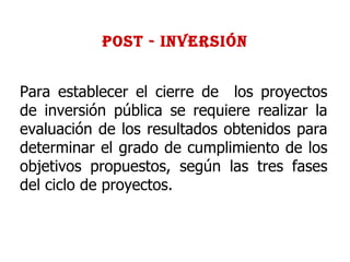 POST - INVERSIÓN Para establecer el cierre de  los proyectos de inversión pública se requiere realizar la evaluación de los resultados obtenidos para determinar el grado de cumplimiento de los objetivos propuestos, según las tres fases del ciclo de proyectos. 