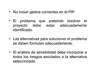 No incluir gastos corrientes en el PIP. El problema que pretende resolver el proyecto debe estar adecuadamente identificado. Las alternativas para solucionar el problema se deben formulan adecuadamente. El análisis de sensibilidad debe incorporar a todos los riesgos asociados a la alternativa seleccionada. 