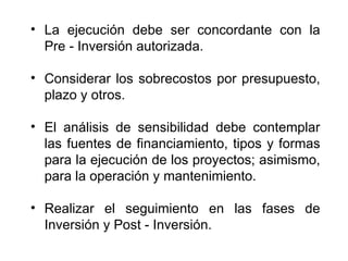 La ejecución debe ser concordante con la Pre - Inversión autorizada. Considerar los sobrecostos por presupuesto, plazo y otros. El análisis de sensibilidad debe contemplar las fuentes de financiamiento, tipos y formas para la ejecución de los proyectos; asimismo, para la operación y mantenimiento. Realizar el seguimiento en las fases de Inversión y Post - Inversión. 