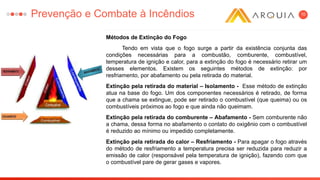 10
Métodos de Extinção do Fogo
Tendo em vista que o fogo surge a partir da existência conjunta das
condições necessárias para a combustão, comburente, combustível,
temperatura de ignição e calor, para a extinção do fogo é necessário retirar um
desses elementos. Existem os seguintes métodos de extinção: por
resfriamento, por abafamento ou pela retirada do material.
Extinção pela retirada do material – Isolamento - Esse método de extinção
atua na base do fogo. Um dos componentes necessários é retirado, de forma
que a chama se extingue, pode ser retirado o combustível (que queima) ou os
combustíveis próximos ao fogo e que ainda não queimam.
Extinção pela retirada do comburente – Abafamento - Sem comburente não
a chama, dessa forma no abafamento o contato do oxigênio com o combustível
é reduzido ao mínimo ou impedido completamente.
Extinção pela retirada do calor – Resfriamento - Para apagar o fogo através
do método de resfriamento a temperatura precisa ser reduzida para reduzir a
emissão de calor (responsável pela temperatura de ignição), fazendo com que
o combustível pare de gerar gases e vapores.
Prevenção e Combate à Incêndios
 