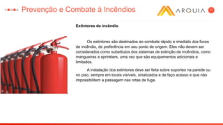 11
Extintores de incêndio
Os extintores são destinados ao combate rápido e imediato dos focos
de incêndio, de preferência em seu ponto de origem. Eles não devem ser
considerados como substitutos dos sistemas de extinção de incêndios, como
mangueiras e sprinklers, uma vez que são equipamentos adicionais e
limitados.
A instalação dos extintores deve ser feita sobre suportes na parede ou
no piso, sempre em locais visíveis, sinalizados e de faço acesso e que não
impossibilitem a passagem nas rotas de fuga.
Prevenção e Combate à Incêndios
 
