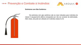 13
Extintores com Gás Carbônico
Os extintores com gás carbônico são os mais indicados para incêndios de
classe C (equipamento elétrico energizado) por não ser condutor de eletricidade.
Além disso, ele pode ser utilizado em incêndios classe A e B.
Prevenção e Combate à Incêndios
 