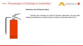 14
Extintores com Pó Químico Seco
Indicado para incêndios da classe B (líquidos inflamáveis), ele atua pelo
método de abafamento e também pode ser usado em incêndios classe A e C.
Prevenção e Combate à Incêndios
 