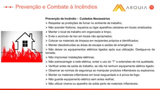 15
Prevenção de Incêndio - Cuidados Necessários
 Respeitar as proibições de fumar no ambiente de trabalho;
 Não acender fósforos, isqueiros ou ligar aparelhos celulares em locais sinalizados;
 Manter o local de trabalho em organizado e limpo;
 Evite o acúmulo de lixo em locais não apropriados;
 Colocar os materiais de limpeza em recipientes próprios e identificados;
 Manter desobstruídas as áreas de escape e saídas de emergência.
 Não deixar os equipamentos elétricos ligados após sua utilização. Desligue-os da
tomada;
 Não improvisar instalações elétricas;
 Não sobrecarregar a rede elétrica, evitar o uso do “T” e extensões de má qualidade;
 Verificar antes da saída do trabalho, se não há nenhum equipamento elétrico ligado;
 Observar as normas de segurança ao manipular produtos inflamáveis ou explosivos;
 Manter os materiais inflamáveis em local resguardado e à prova de fogo;
 Não guarde equipamento elétrico sem antes resfriar;
 Não utilizar chama ou aparelho de solda perto de materiais inflamáveis.
Prevenção e Combate à Incêndios
 