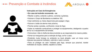 16
Instruções em Caso de Emergências
• Em caso de Incêndio recomenda – se:
Manter a calma, evitando o pânico, correrias e gritarias;
Acionar o Corpo de Bombeiros no telefone 193;
Usar extintores ou meios disponíveis para apagar o fogo;
Acionar o botão de alarme mais próximo;
Fechar portas e janelas, confinando o local do fogo;
Isolar os materiais combustíveis e proteger os equipamentos, desligando o quadro
de luz ou o equipamento da tomada;
Comunicar o fato à chefia da área envolvida ou ao responsável do mesmo prédio;
Armar as mangueiras para a extinção do fogo, se for o caso;
Existindo muita fumaça no ambiente ou local atingido, usar um lenço como
máscara (se possível molhado), cobrindo o nariz e a boca;
Para se proteger do calor irradiado pelo fogo, sempre que possível, manter
molhadas as roupas, cabelos, sapatos ou botas.
Prevenção e Combate à Incêndios
 
