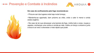 17
Em caso de confinamento pelo fogo recomenda-se:
Procure sair dos lugares onde haja muita fumaça;
Mantenha-se agachado, bem próximo ao chão, onde o calor é menor e ainda
existe oxigênio;
No caso de ter que atravessar uma barreira de fogo, molhe todo o corpo, roupas e
sapatos, encharque uma cortina e enrole-se nela, molhe um lenço e amarre-o junto
à boca e ao nariz e atravesse o mais rápido que puder.
Prevenção e Combate à Incêndios
 