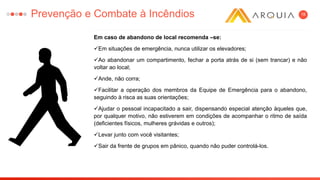 18
Em caso de abandono de local recomenda –se:
Em situações de emergência, nunca utilizar os elevadores;
Ao abandonar um compartimento, fechar a porta atrás de si (sem trancar) e não
voltar ao local;
Ande, não corra;
Facilitar a operação dos membros da Equipe de Emergência para o abandono,
seguindo à risca as suas orientações;
Ajudar o pessoal incapacitado a sair, dispensando especial atenção àqueles que,
por qualquer motivo, não estiverem em condições de acompanhar o ritmo de saída
(deficientes físicos, mulheres grávidas e outros);
Levar junto com você visitantes;
Sair da frente de grupos em pânico, quando não puder controlá-los.
Prevenção e Combate à Incêndios
 
