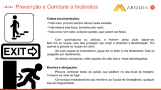 19
Outras recomendações:
Não suba, procure sempre descer pelas escadas;
Não respire pela boca, somente pelo nariz;
Não corra nem salte, evitando quedas, que podem ser fatais.
Com queimaduras ou asfixias, o homem ainda pode salvar–se;
Não tire as roupas, pois elas protegem seu corpo e retardam a desidratação. Tire
apenas a gravata ou roupas de nylon;
Se suas roupas se incendiarem, jogue–se no chão e role lentamente. Elas se
apagarão por abafamento;
Ao descer escadarias, retire sapatos de salto alto e meias escorregadias.
Deveres e obrigações:
Procure conhecer todas as saídas que existem no seu local de trabalho,
inclusive as rotas de fuga;
Comunique imediatamente aos membros da Equipe de Emergência, qualquer
tipo de irregularidade.
Prevenção e Combate à Incêndios
 