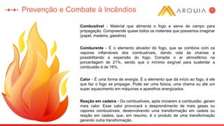 4
Combustível - Material que alimenta o fogo e serve de campo para
propagação. Compreende quase todos os materiais que possamos imaginar
(papel, madeira, gasolina)
Comburente - É o elemento ativador do fogo, que se combina com os
vapores inflamáveis dos combustíveis, dando vida às chamas e
possibilitando a expansão do fogo. Compõe o ar atmosférico na
porcentagem de 21%, sendo que o mínimo exigível para sustentar a
combustão é de 16%.
Calor - É uma forma de energia. É o elemento que dá início ao fogo, é ele
que faz o fogo se propagar. Pode ser uma faísca, uma chama ou até um
super aquecimento em máquinas e aparelhos energizados.
Reação em cadeira - Os combustíveis, após iniciarem a combustão, geram
mais calor. Esse calor provocará o desprendimento de mais gases ou
vapores combustíveis, desenvolvendo uma transformação em cadeia ou
reação em cadeia, que, em resumo, é o produto de uma transformação
gerando outra transformação.
Prevenção e Combate à Incêndios
 